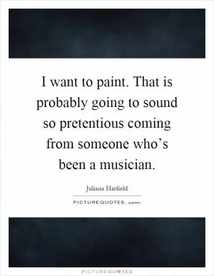 I want to paint. That is probably going to sound so pretentious coming from someone who’s been a musician Picture Quote #1