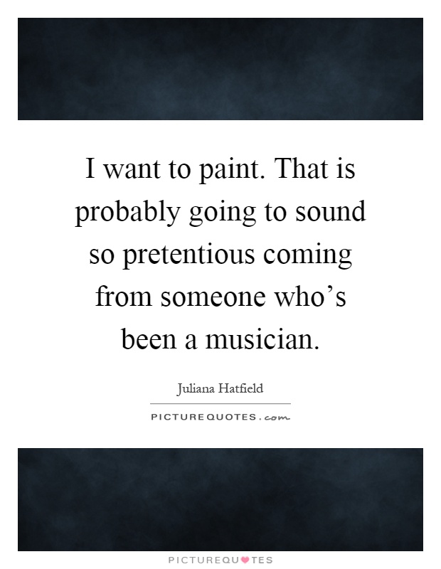I want to paint. That is probably going to sound so pretentious coming from someone who's been a musician Picture Quote #1