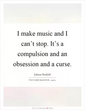 I make music and I can’t stop. It’s a compulsion and an obsession and a curse Picture Quote #1