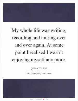 My whole life was writing, recording and touring over and over again. At some point I realised I wasn’t enjoying myself any more Picture Quote #1