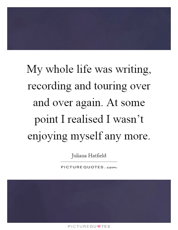 My whole life was writing, recording and touring over and over again. At some point I realised I wasn't enjoying myself any more Picture Quote #1