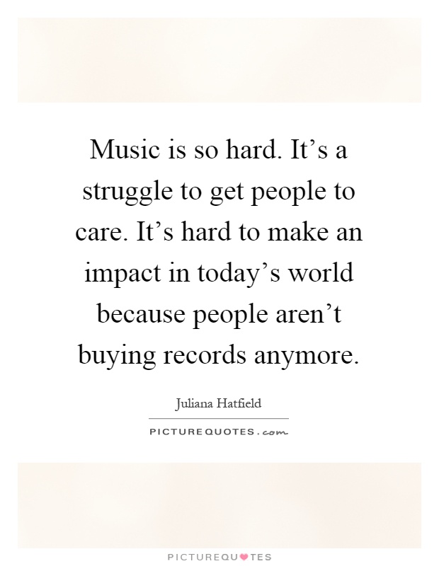 Music is so hard. It's a struggle to get people to care. It's hard to make an impact in today's world because people aren't buying records anymore Picture Quote #1