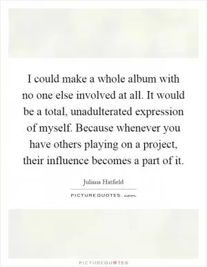 I could make a whole album with no one else involved at all. It would be a total, unadulterated expression of myself. Because whenever you have others playing on a project, their influence becomes a part of it Picture Quote #1
