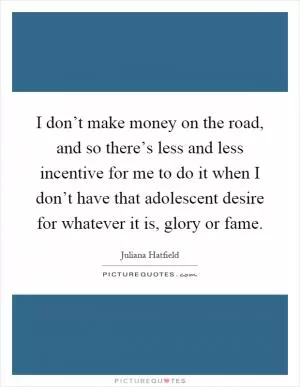 I don’t make money on the road, and so there’s less and less incentive for me to do it when I don’t have that adolescent desire for whatever it is, glory or fame Picture Quote #1