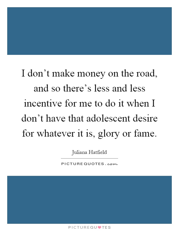 I don't make money on the road, and so there's less and less incentive for me to do it when I don't have that adolescent desire for whatever it is, glory or fame Picture Quote #1