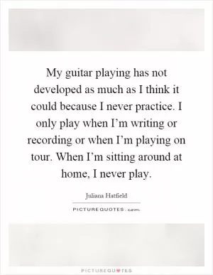 My guitar playing has not developed as much as I think it could because I never practice. I only play when I’m writing or recording or when I’m playing on tour. When I’m sitting around at home, I never play Picture Quote #1
