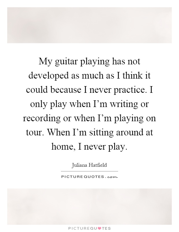 My guitar playing has not developed as much as I think it could because I never practice. I only play when I'm writing or recording or when I'm playing on tour. When I'm sitting around at home, I never play Picture Quote #1