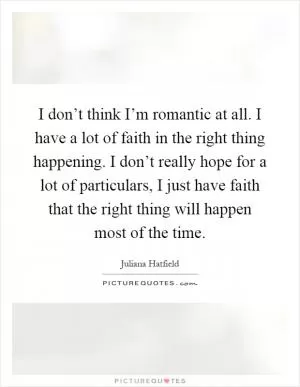 I don’t think I’m romantic at all. I have a lot of faith in the right thing happening. I don’t really hope for a lot of particulars, I just have faith that the right thing will happen most of the time Picture Quote #1