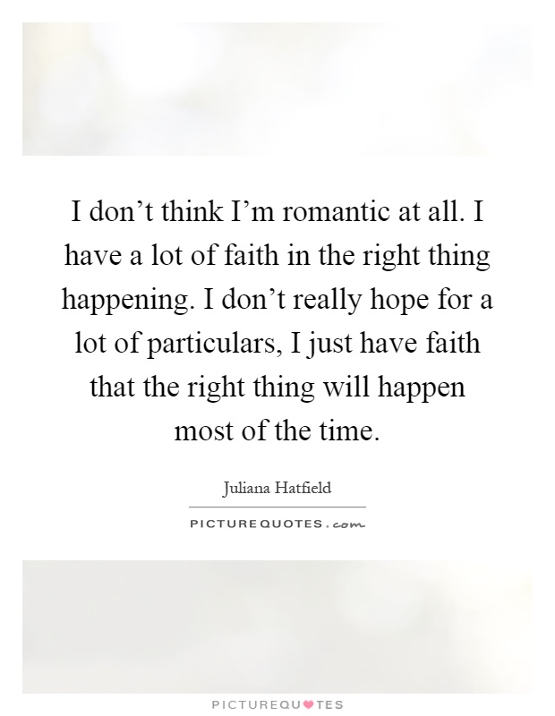 I don't think I'm romantic at all. I have a lot of faith in the right thing happening. I don't really hope for a lot of particulars, I just have faith that the right thing will happen most of the time Picture Quote #1