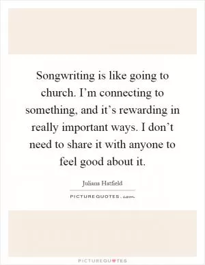 Songwriting is like going to church. I’m connecting to something, and it’s rewarding in really important ways. I don’t need to share it with anyone to feel good about it Picture Quote #1