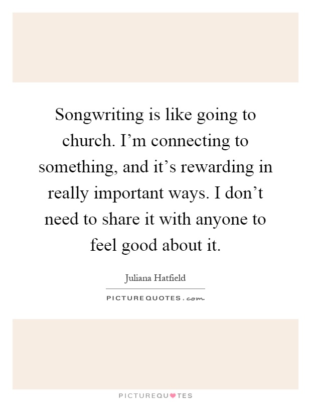 Songwriting is like going to church. I'm connecting to something, and it's rewarding in really important ways. I don't need to share it with anyone to feel good about it Picture Quote #1