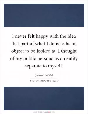 I never felt happy with the idea that part of what I do is to be an object to be looked at. I thought of my public persona as an entity separate to myself Picture Quote #1
