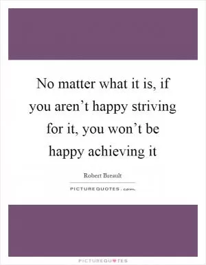 No matter what it is, if you aren’t happy striving for it, you won’t be happy achieving it Picture Quote #1