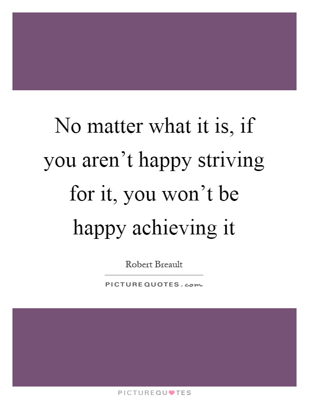 No matter what it is, if you aren't happy striving for it, you won't be happy achieving it Picture Quote #1