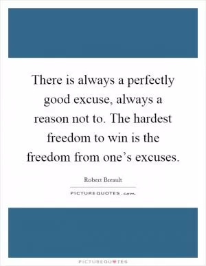 There is always a perfectly good excuse, always a reason not to. The hardest freedom to win is the freedom from one’s excuses Picture Quote #1