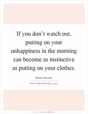 If you don’t watch out, putting on your unhappiness in the morning can become as instinctive as putting on your clothes Picture Quote #1