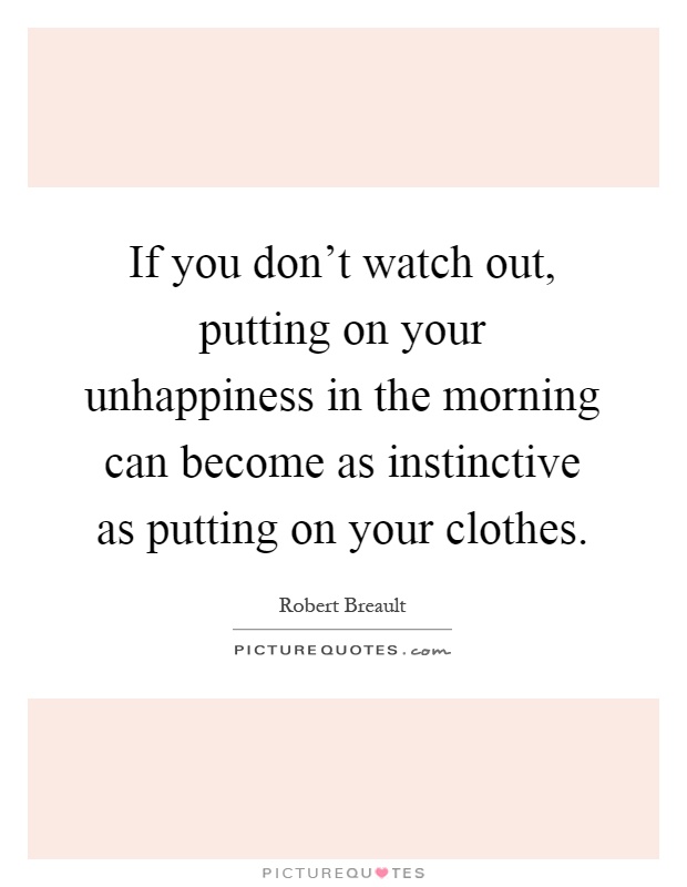 If you don't watch out, putting on your unhappiness in the morning can become as instinctive as putting on your clothes Picture Quote #1