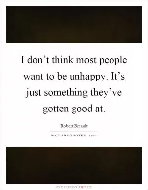 I don’t think most people want to be unhappy. It’s just something they’ve gotten good at Picture Quote #1