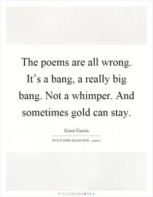 The poems are all wrong. It’s a bang, a really big bang. Not a whimper. And sometimes gold can stay Picture Quote #1