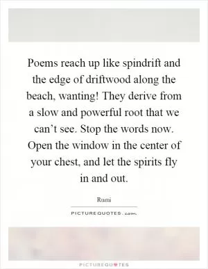 Poems reach up like spindrift and the edge of driftwood along the beach, wanting! They derive from a slow and powerful root that we can’t see. Stop the words now. Open the window in the center of your chest, and let the spirits fly in and out Picture Quote #1