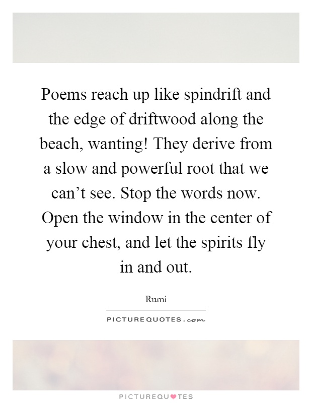 Poems reach up like spindrift and the edge of driftwood along the beach, wanting! They derive from a slow and powerful root that we can't see. Stop the words now. Open the window in the center of your chest, and let the spirits fly in and out Picture Quote #1