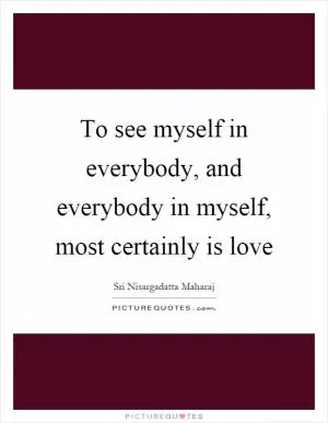 To see myself in everybody, and everybody in myself, most certainly is love Picture Quote #1