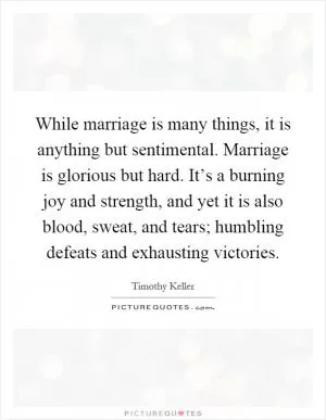 While marriage is many things, it is anything but sentimental. Marriage is glorious but hard. It’s a burning joy and strength, and yet it is also blood, sweat, and tears; humbling defeats and exhausting victories Picture Quote #1