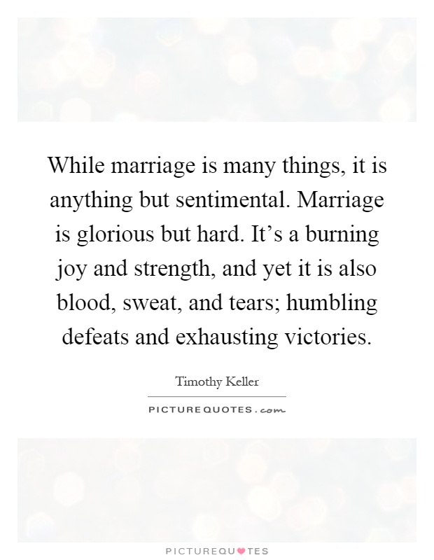 While marriage is many things, it is anything but sentimental. Marriage is glorious but hard. It's a burning joy and strength, and yet it is also blood, sweat, and tears; humbling defeats and exhausting victories Picture Quote #1