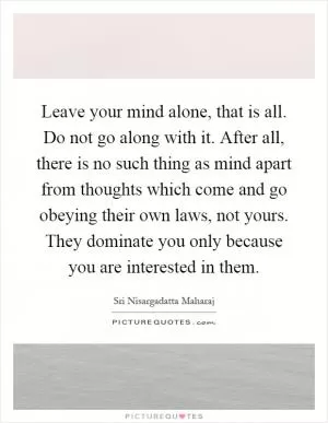 Leave your mind alone, that is all. Do not go along with it. After all, there is no such thing as mind apart from thoughts which come and go obeying their own laws, not yours. They dominate you only because you are interested in them Picture Quote #1