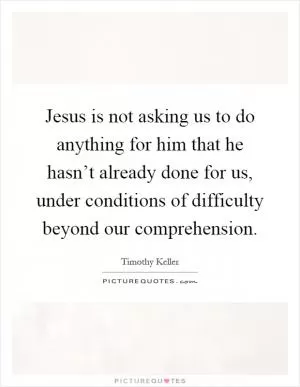 Jesus is not asking us to do anything for him that he hasn’t already done for us, under conditions of difficulty beyond our comprehension Picture Quote #1