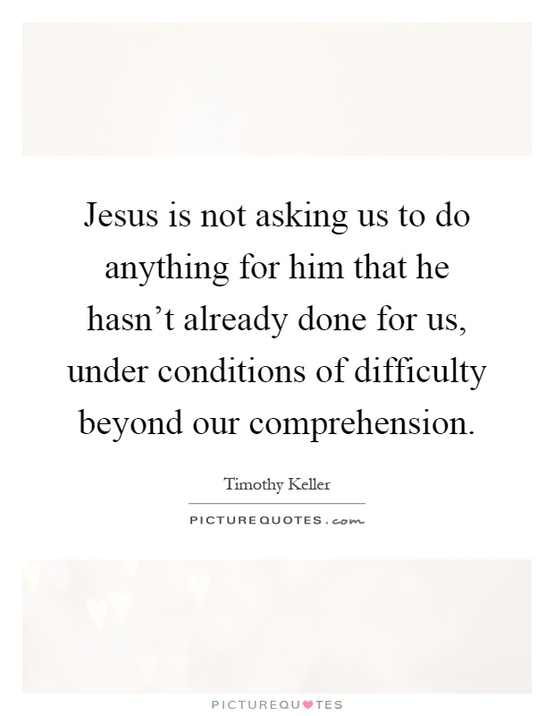 Jesus is not asking us to do anything for him that he hasn't already done for us, under conditions of difficulty beyond our comprehension Picture Quote #1