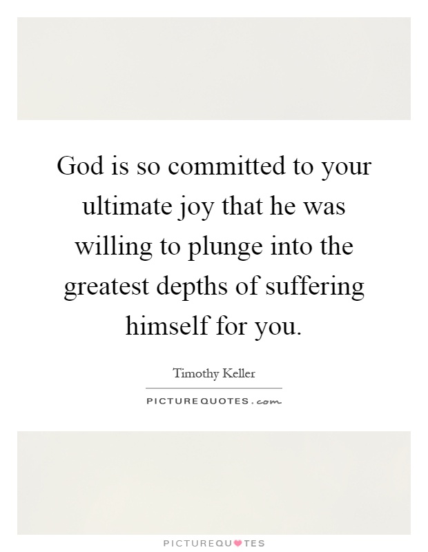 God is so committed to your ultimate joy that he was willing to plunge into the greatest depths of suffering himself for you Picture Quote #1