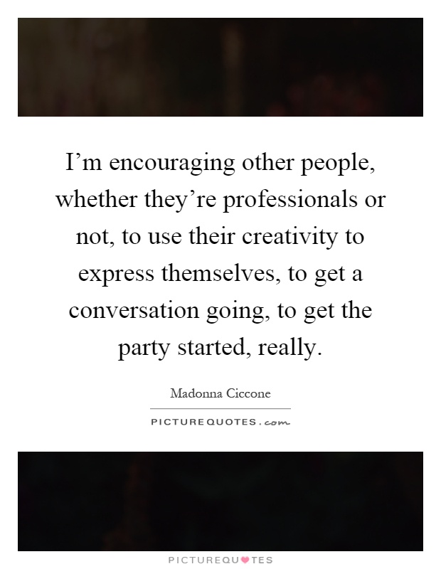 I'm encouraging other people, whether they're professionals or not, to use their creativity to express themselves, to get a conversation going, to get the party started, really Picture Quote #1