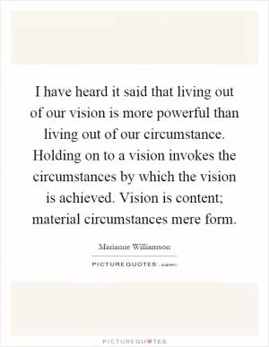 I have heard it said that living out of our vision is more powerful than living out of our circumstance. Holding on to a vision invokes the circumstances by which the vision is achieved. Vision is content; material circumstances mere form Picture Quote #1