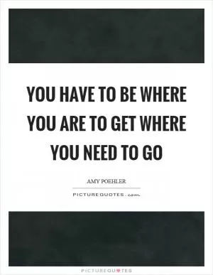 You have to be where you are to get where you need to go Picture Quote #1