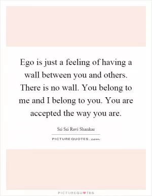 Ego is just a feeling of having a wall between you and others. There is no wall. You belong to me and I belong to you. You are accepted the way you are Picture Quote #1