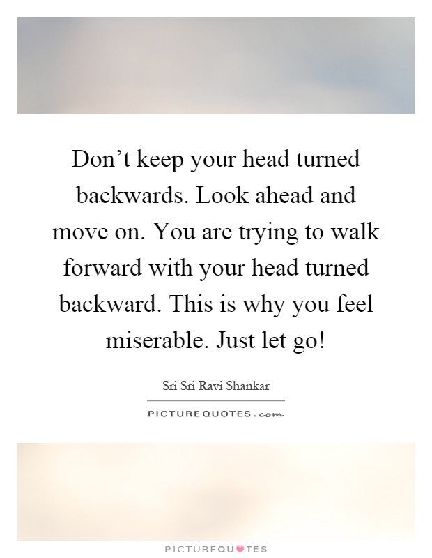 Don't keep your head turned backwards. Look ahead and move on. You are trying to walk forward with your head turned backward. This is why you feel miserable. Just let go! Picture Quote #1