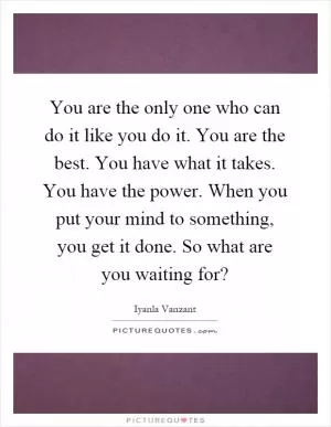 You are the only one who can do it like you do it. You are the best. You have what it takes. You have the power. When you put your mind to something, you get it done. So what are you waiting for? Picture Quote #1