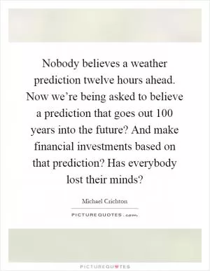 Nobody believes a weather prediction twelve hours ahead. Now we’re being asked to believe a prediction that goes out 100 years into the future? And make financial investments based on that prediction? Has everybody lost their minds? Picture Quote #1