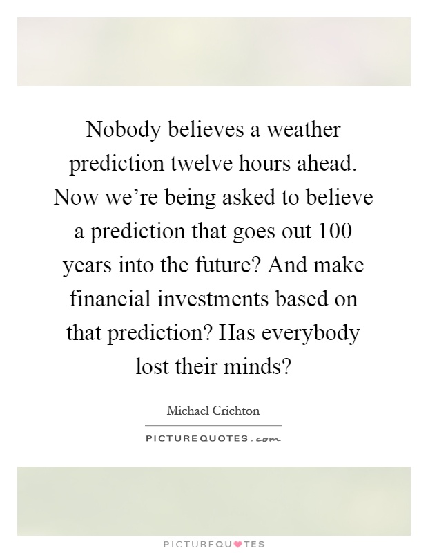 Nobody believes a weather prediction twelve hours ahead. Now we're being asked to believe a prediction that goes out 100 years into the future? And make financial investments based on that prediction? Has everybody lost their minds? Picture Quote #1