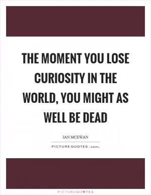 The moment you lose curiosity in the world, you might as well be dead Picture Quote #1