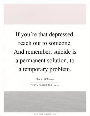 If you’re that depressed, reach out to someone. And remember, suicide is a permanent solution, to a temporary problem Picture Quote #1