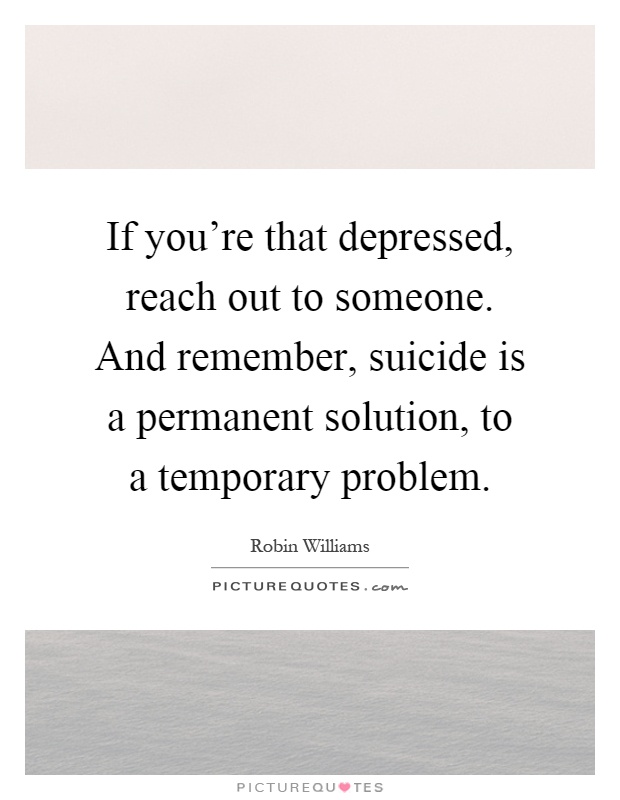 If you're that depressed, reach out to someone. And remember, suicide is a permanent solution, to a temporary problem Picture Quote #1