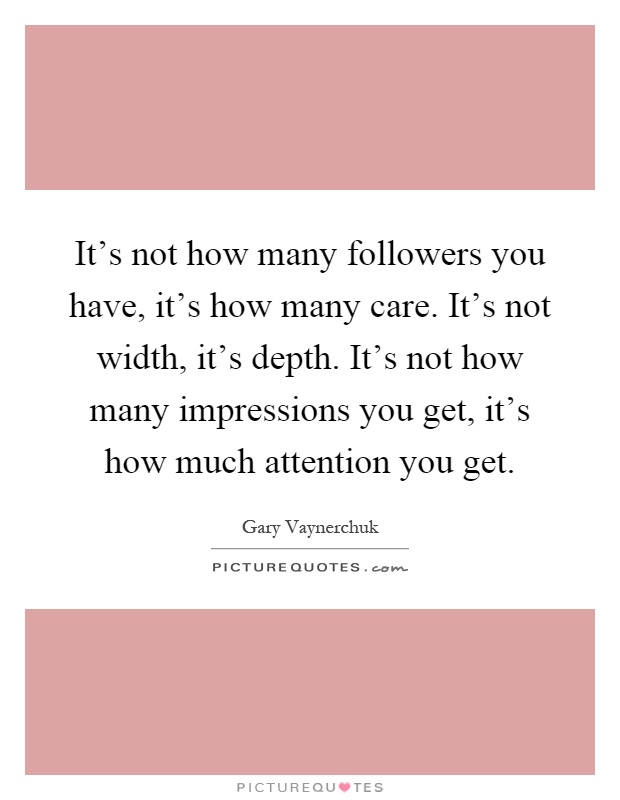 It's not how many followers you have, it's how many care. It's not width, it's depth. It's not how many impressions you get, it's how much attention you get Picture Quote #1
