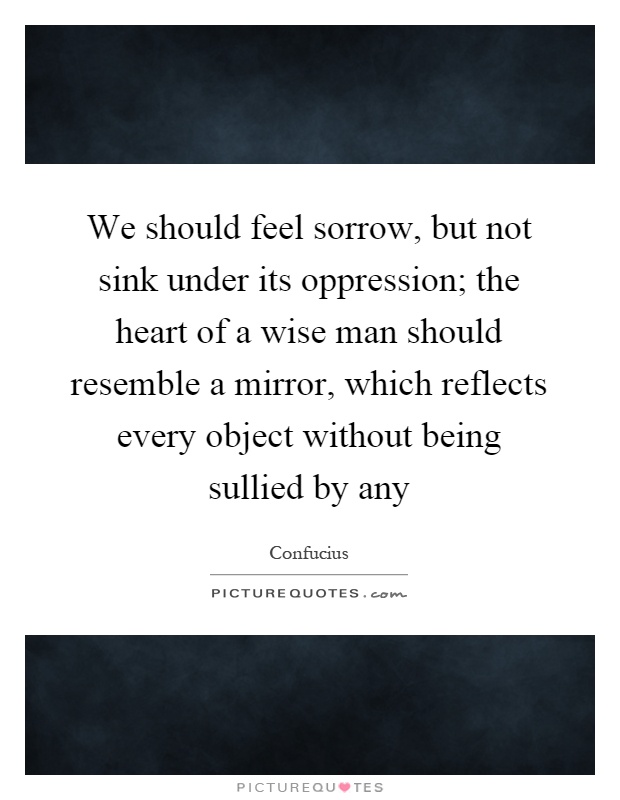We should feel sorrow, but not sink under its oppression; the heart of a wise man should resemble a mirror, which reflects every object without being sullied by any Picture Quote #1