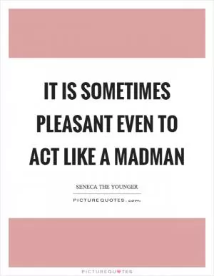 It is sometimes pleasant even to act like a madman Picture Quote #1