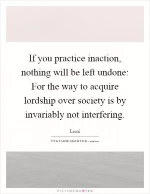 If you practice inaction, nothing will be left undone: For the way to acquire lordship over society is by invariably not interfering Picture Quote #1