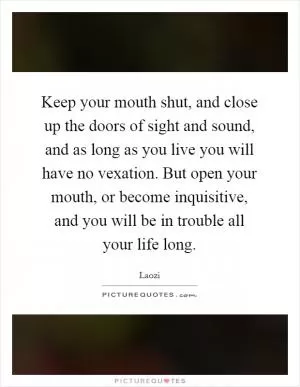 Keep your mouth shut, and close up the doors of sight and sound, and as long as you live you will have no vexation. But open your mouth, or become inquisitive, and you will be in trouble all your life long Picture Quote #1