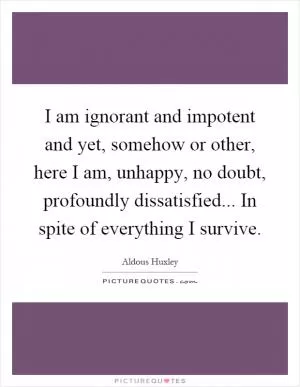 I am ignorant and impotent and yet, somehow or other, here I am, unhappy, no doubt, profoundly dissatisfied... In spite of everything I survive Picture Quote #1