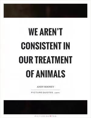 We aren’t consistent in our treatment of animals Picture Quote #1